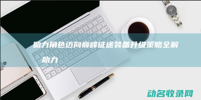 助力角色迈向巅峰 征途 装备升级策略全解析 (助力角色转换)