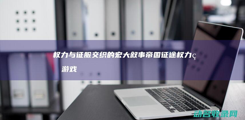 权力与征服交织的宏大叙事 帝国征途 (权力的游戏征服战争)