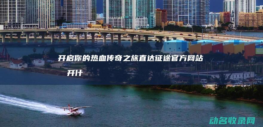 开启你的热血传奇之旅 直达征途官方网站 (打开什么样的热血作文)
