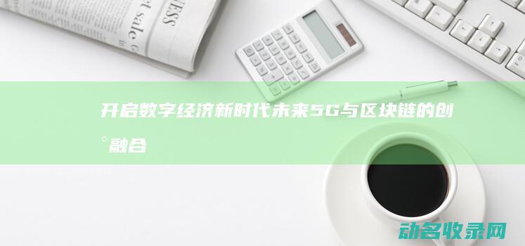 开启数字经济新时代 未来5G与区块链的创新融合 (开启数字经济新纪元)